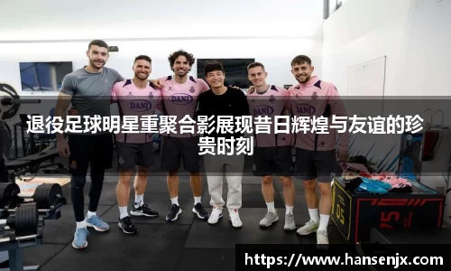 退役足球明星重聚合影展现昔日辉煌与友谊的珍贵时刻